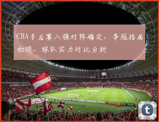 CBA季后赛八强对阵确定，争冠格局初现，球队实力对比分析