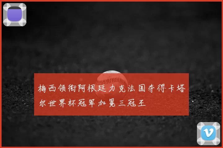 梅西领衔阿根廷力克法国夺得卡塔尔世界杯冠军加冕三冠王