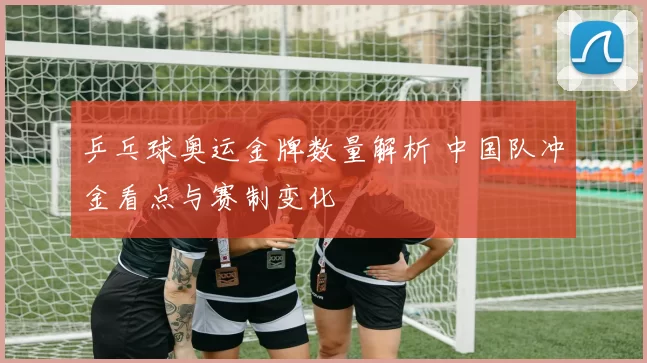 乒乓球奥运金牌数量解析 中国队冲金看点与赛制变化