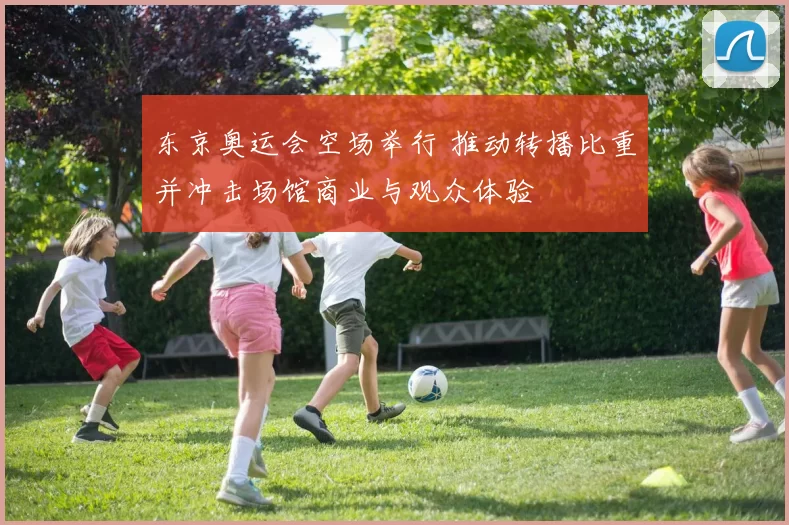 东京奥运会空场举行 推动转播比重并冲击场馆商业与观众体验