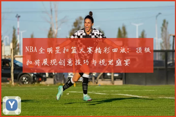 NBA全明星扣篮大赛精彩回放：顶级扣将展现创意技巧与视觉盛宴