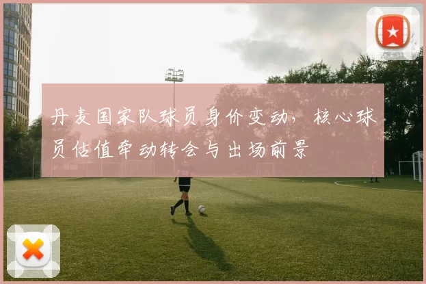 丹麦国家队球员身价变动，核心球员估值牵动转会与出场前景