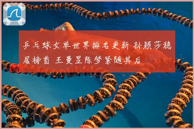 乒乓球女单世界排名更新 孙颖莎稳居榜首 王曼昱陈梦紧随其后