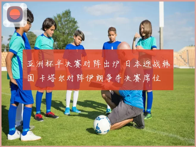 亚洲杯半决赛对阵出炉 日本迎战韩国 卡塔尔对阵伊朗争夺决赛席位