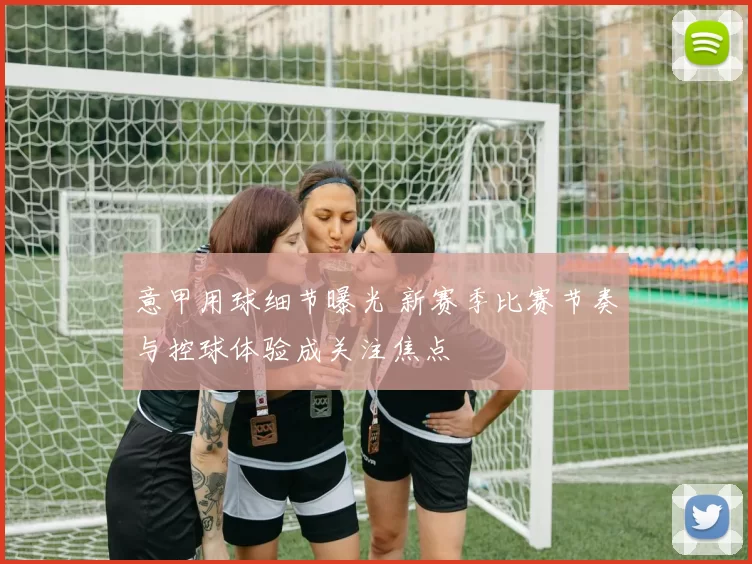 意甲用球细节曝光 新赛季比赛节奏与控球体验成关注焦点