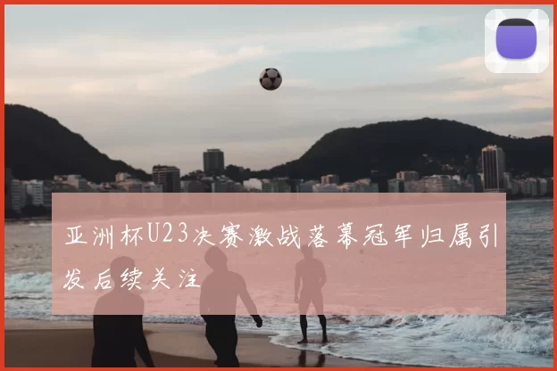 亚洲杯U23决赛激战落幕冠军归属引发后续关注