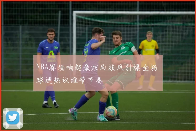 NBA赛场响起最炫民族风引爆全场 球迷热议谁带节奏