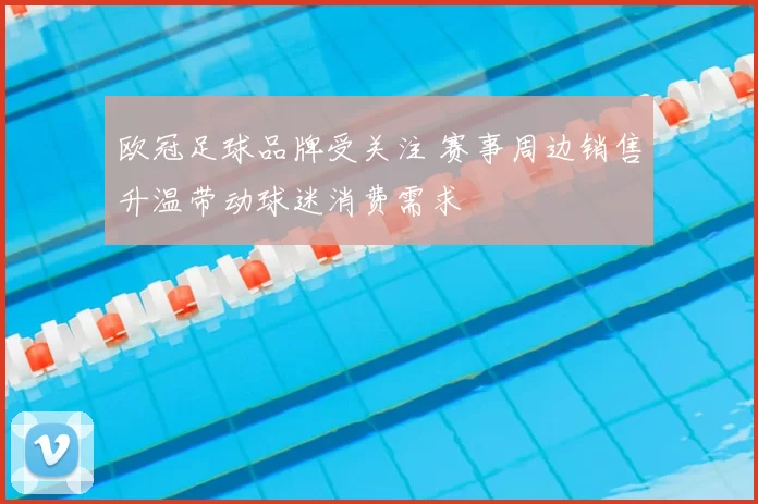 欧冠足球品牌受关注 赛事周边销售升温带动球迷消费需求
