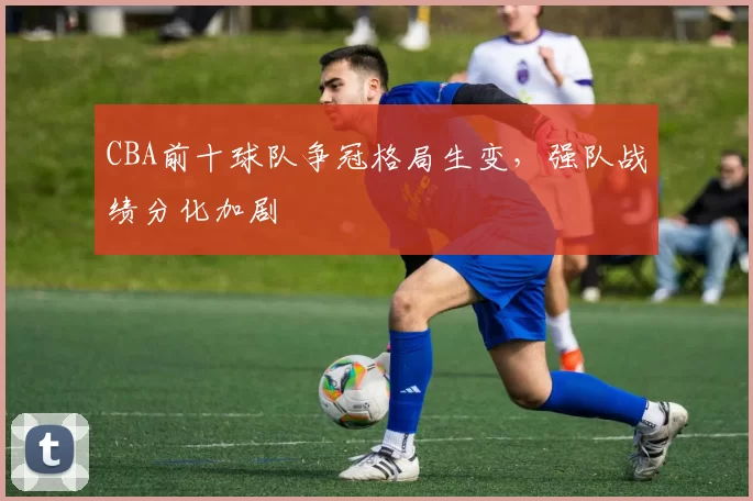 CBA前十球队争冠格局生变，强队战绩分化加剧