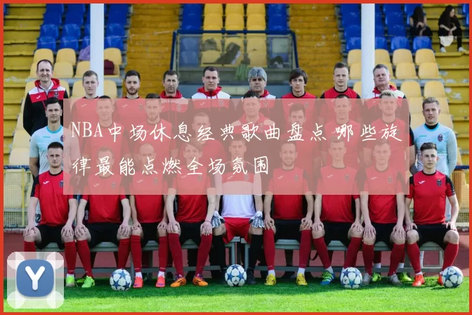 NBA中场休息经典歌曲盘点 哪些旋律最能点燃全场氛围