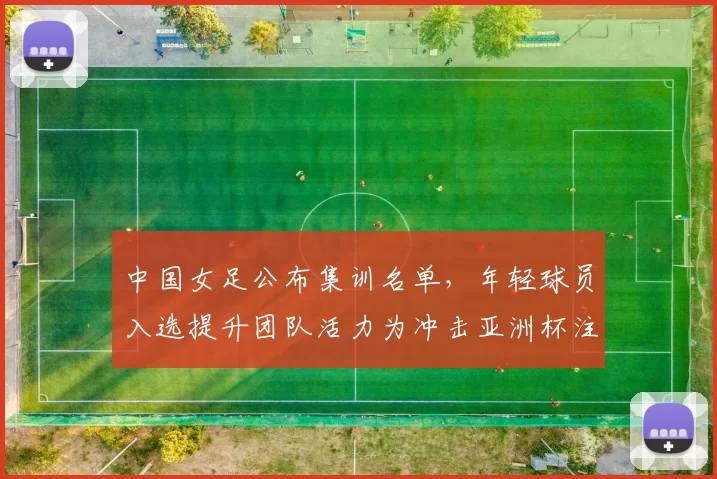 中国女足公布集训名单，年轻球员入选提升团队活力为冲击亚洲杯注入变数