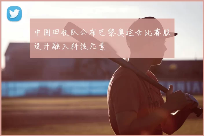 中国田径队公布巴黎奥运会比赛服设计融入科技元素