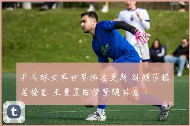 乒乓球女单世界排名更新 孙颖莎稳居榜首 王曼昱陈梦紧随其后