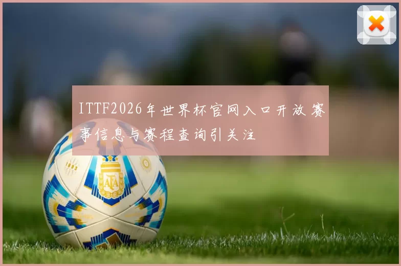 ITTF2026年世界杯官网入口开放 赛事信息与赛程查询引关注