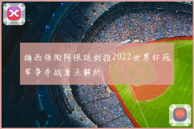 梅西领衔阿根廷剑指2022世界杯冠军争夺战看点解析