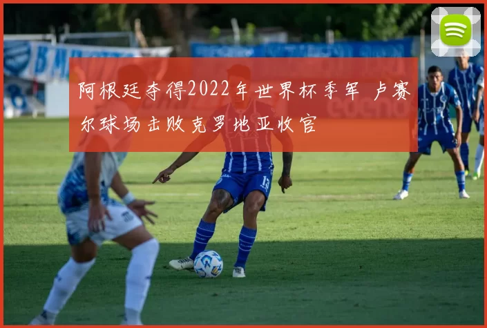 阿根廷夺得2022年世界杯季军 卢赛尔球场击败克罗地亚收官