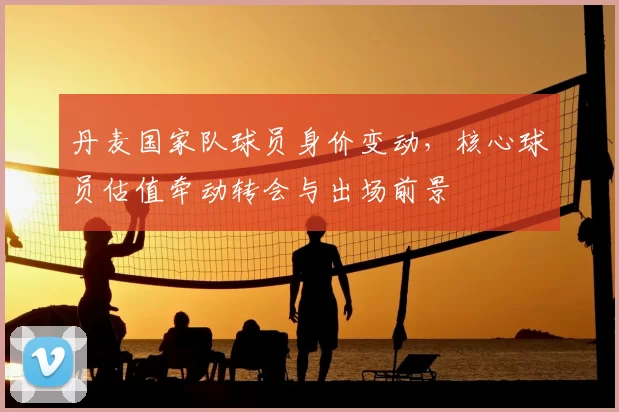 丹麦国家队球员身价变动，核心球员估值牵动转会与出场前景