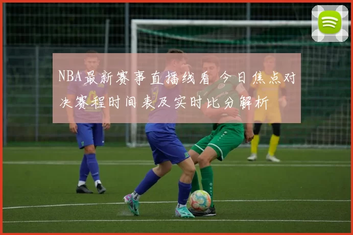 NBA最新赛事直播线看 今日焦点对决赛程时间表及实时比分解析