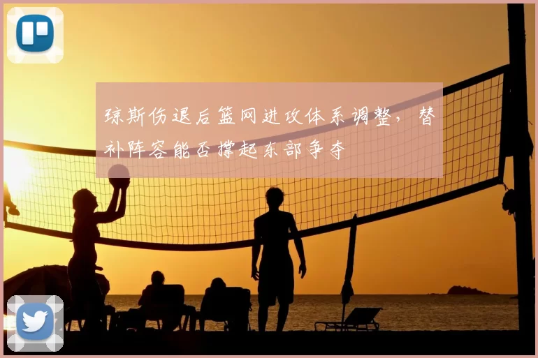 琼斯伤退后篮网进攻体系调整，替补阵容能否撑起东部争夺