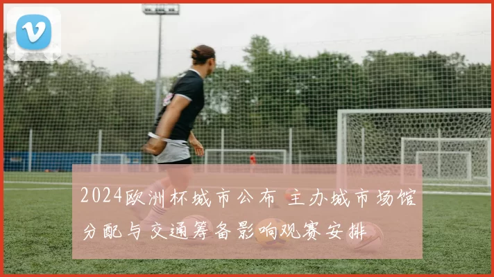 2024欧洲杯城市公布 主办城市场馆分配与交通筹备影响观赛安排