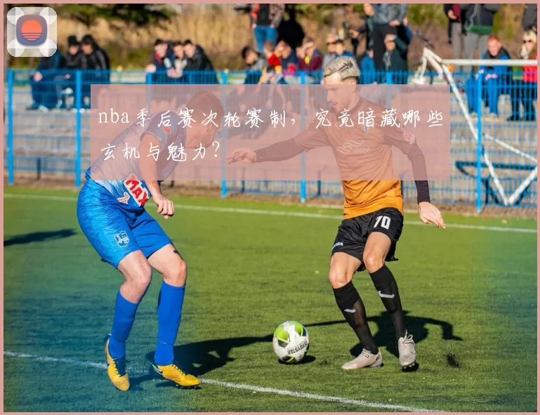 nba季后赛次轮赛制，究竟暗藏哪些玄机与魅力？