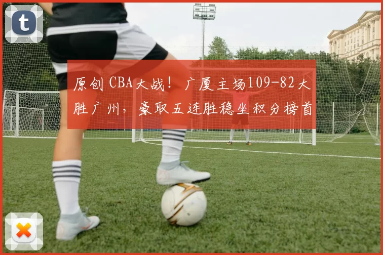 原创 CBA大战！广厦主场109-82大胜广州，豪取五连胜稳坐积分榜首