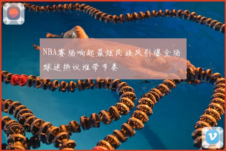 NBA赛场响起最炫民族风引爆全场 球迷热议谁带节奏