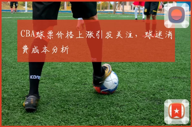 CBA球票价格上涨引发关注，球迷消费成本分析