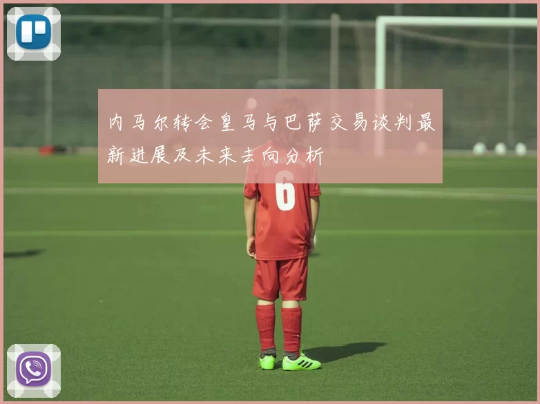 内马尔转会皇马与巴萨交易谈判最新进展及未来去向分析
