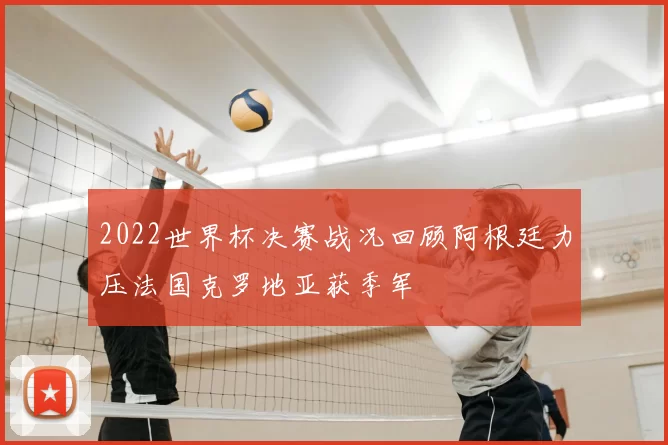 2022世界杯决赛战况回顾阿根廷力压法国克罗地亚获季军