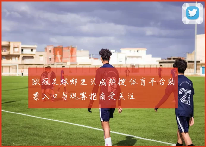 欧冠足球哪里买成热搜 体育平台购票入口与观赛指南受关注