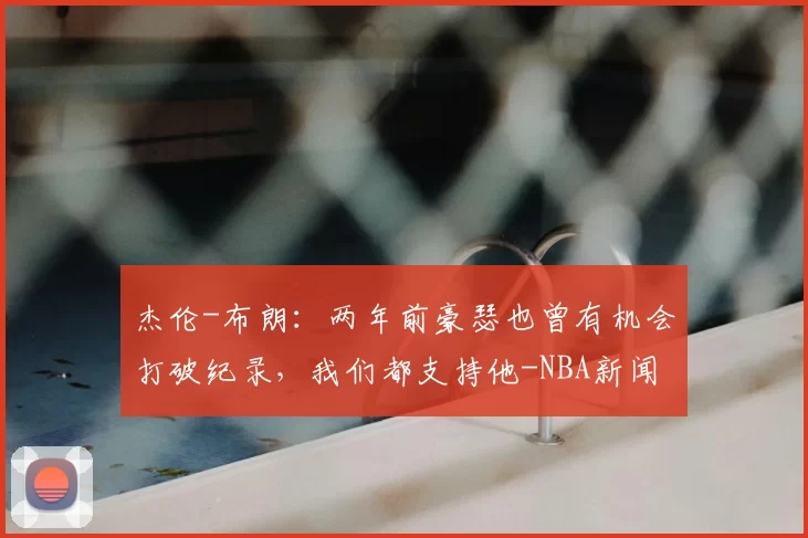 杰伦-布朗：两年前豪瑟也曾有机会打破纪录，我们都支持他-NBA新闻