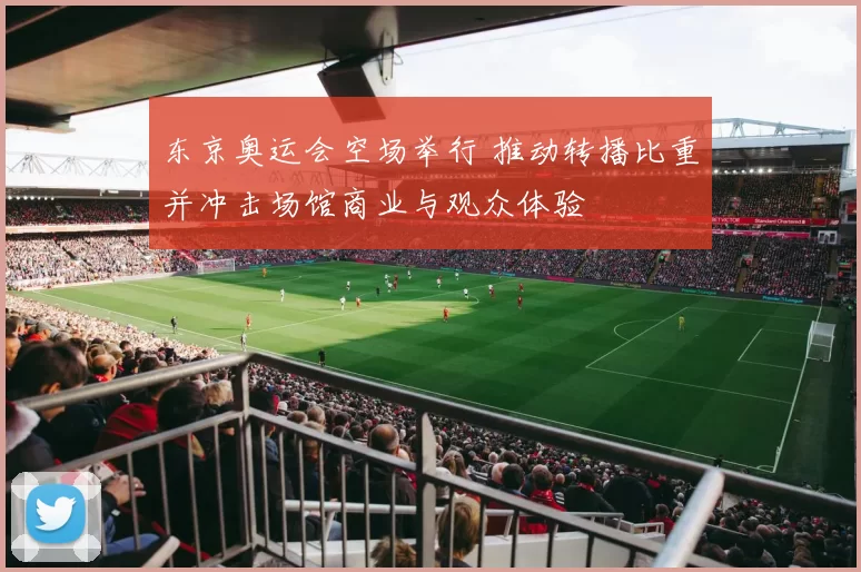 东京奥运会空场举行 推动转播比重并冲击场馆商业与观众体验