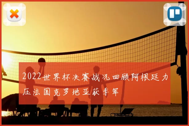 2022世界杯决赛战况回顾阿根廷力压法国克罗地亚获季军