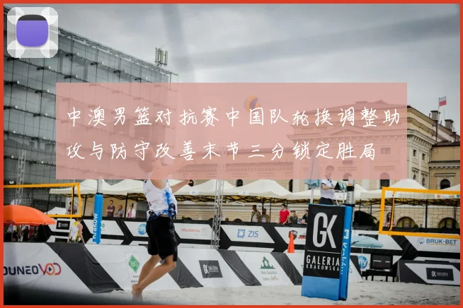 中澳男篮对抗赛中国队轮换调整助攻与防守改善末节三分锁定胜局