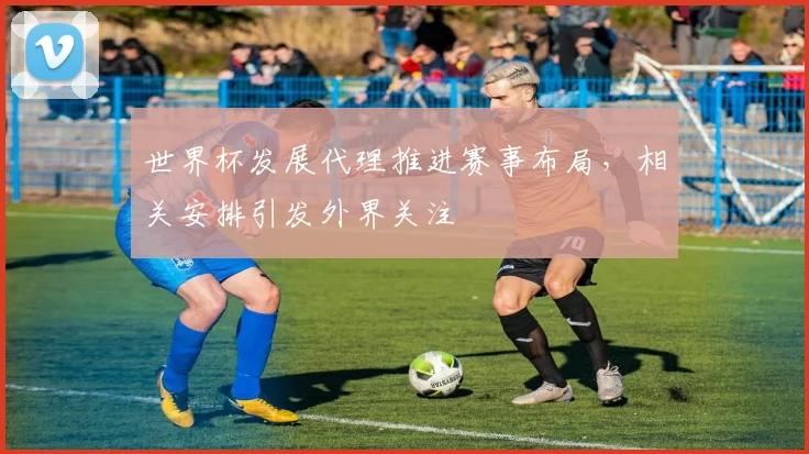 世界杯发展代理推进赛事布局,相关安排引发外界关注