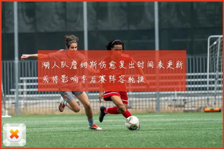 湖人队詹姆斯伤愈复出时间表更新或将影响季后赛阵容轮换