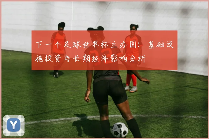 下一个足球世界杯主办国：基础设施投资与长期经济影响分析