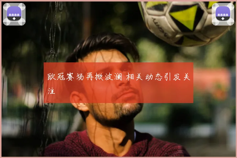 欧冠赛场再掀波澜 相关动态引发关注