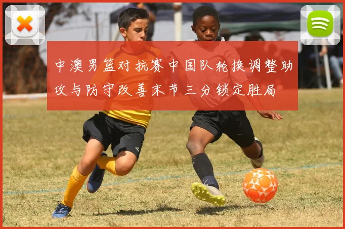 中澳男篮对抗赛中国队轮换调整助攻与防守改善末节三分锁定胜局